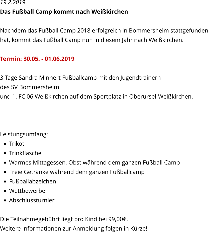 19.2.2019 Das Fuball Camp kommt nach Weikirchen  Nachdem das Fuball Camp 2018 erfolgreich in Bommersheim stattgefunden hat, kommt das Fuball Camp nun in diesem Jahr nach Weikirchen.  Termin: 30.05. - 01.06.2019  3 Tage Sandra Minnert Fuballcamp mit den Jugendtrainern  des SV Bommersheim und 1. FC 06 Weikirchen auf dem Sportplatz in Oberursel-Weikirchen.    Leistungsumfang: 	Trikot 	Trinkflasche 	Warmes Mittagessen, Obst whrend dem ganzen Fuball Camp 	Freie Getrnke whrend dem ganzen Fuballcamp 	Fuballabzeichen 	Wettbewerbe 	Abschlussturnier   Die Teilnahmegebhrt liegt pro Kind bei 99,00. Weitere Informationen zur Anmeldung folgen in Krze!